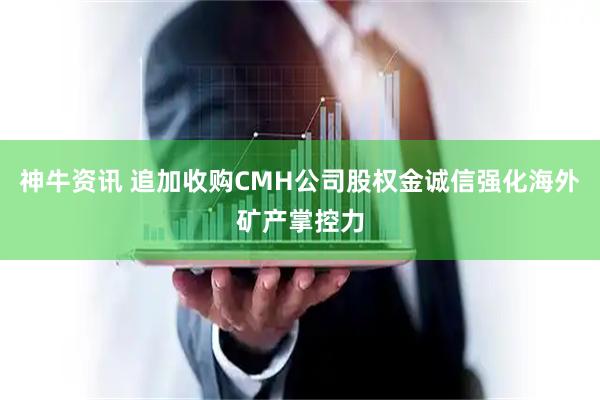 神牛资讯 追加收购CMH公司股权金诚信强化海外矿产掌控力
