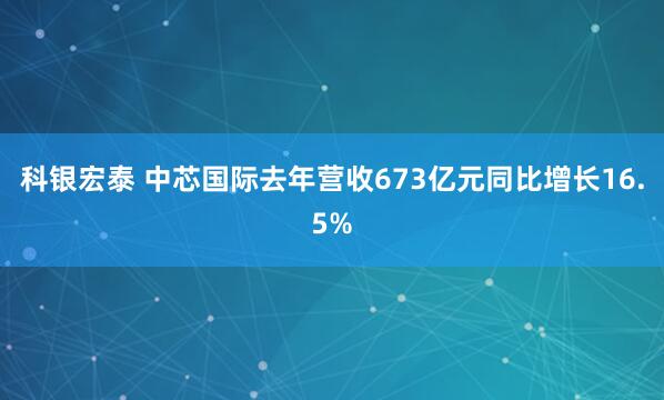 科银宏泰 中芯国际去年营收673亿元同比增长16.5%
