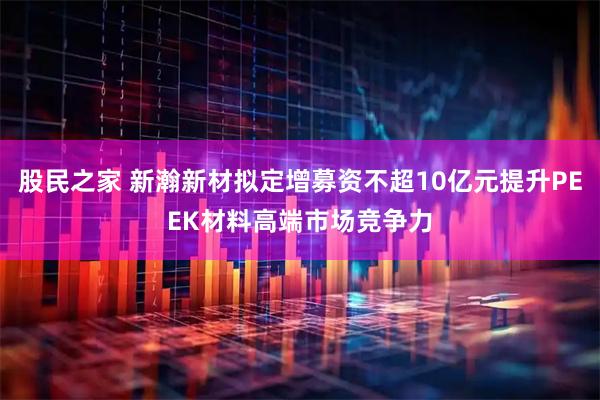 股民之家 新瀚新材拟定增募资不超10亿元提升PEEK材料高端市场竞争力